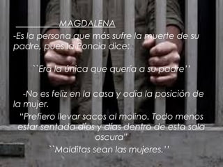 MAGDALENA
-Es la persona que más sufre la muerte de su
padre, pues la Poncia dice:
``Era la única que quería a su padre’’
-No es feliz en la casa y odia la posición de
la mujer.
“Prefiero llevar sacos al molino. Todo menos
estar sentada días y días dentro de esta sala
oscura”
``Malditas sean las mujeres.’’

 
