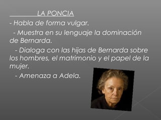 LA PONCIA
- Habla de forma vulgar.
- Muestra en su lenguaje la dominación
de Bernarda.
- Dialoga con las hijas de Bernarda sobre
los hombres, el matrimonio y el papel de la
mujer.
- Amenaza a Adela.

 