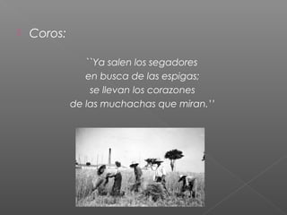

Coros:
``Ya salen los segadores
en busca de las espigas;
se llevan los corazones
de las muchachas que miran.’’

 