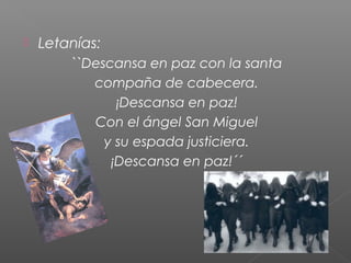 

Letanías:
``Descansa en paz con la santa
compaña de cabecera.
¡Descansa en paz!
Con el ángel San Miguel
y su espada justiciera.
¡Descansa en paz!´´

 