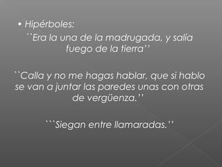• Hipérboles:
``Era la una de la madrugada, y salía
fuego de la tierra’’
``Calla y no me hagas hablar, que si hablo
se van a juntar las paredes unas con otras
de vergüenza.’’
```Siegan entre llamaradas.’’

 