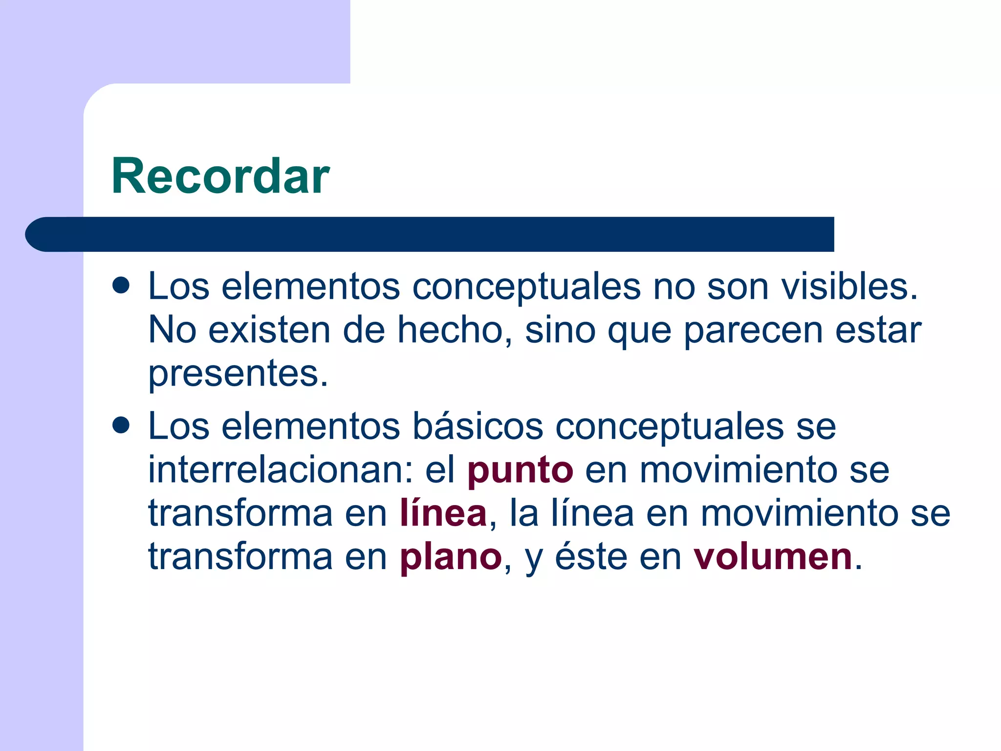 Recordar Los elementos conceptuales no son visibles. No existen de hecho, sino que parecen estar presentes. Los elementos básicos conceptuales se interrelacionan: el  punto  en movimiento se transforma en  línea , la línea en movimiento se transforma en  plano , y éste en  volumen . 