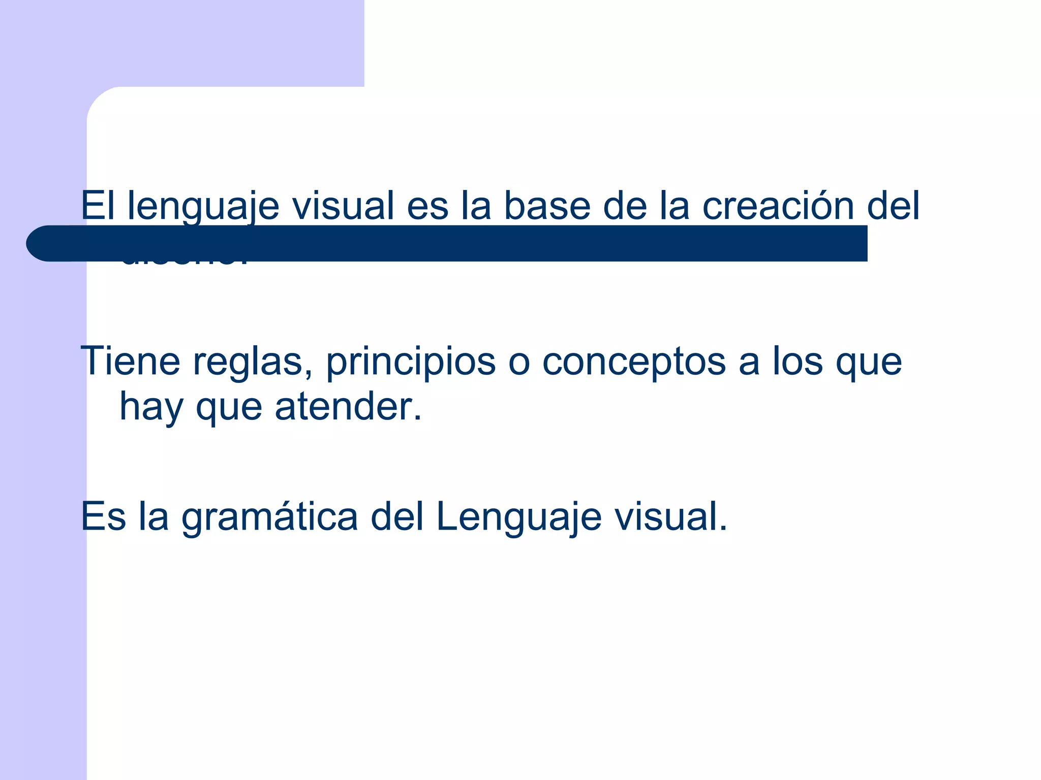 El lenguaje visual es la base de la creación del diseño.  Tiene reglas, principios o conceptos a los que hay que atender. Es la gramática del Lenguaje visual. 