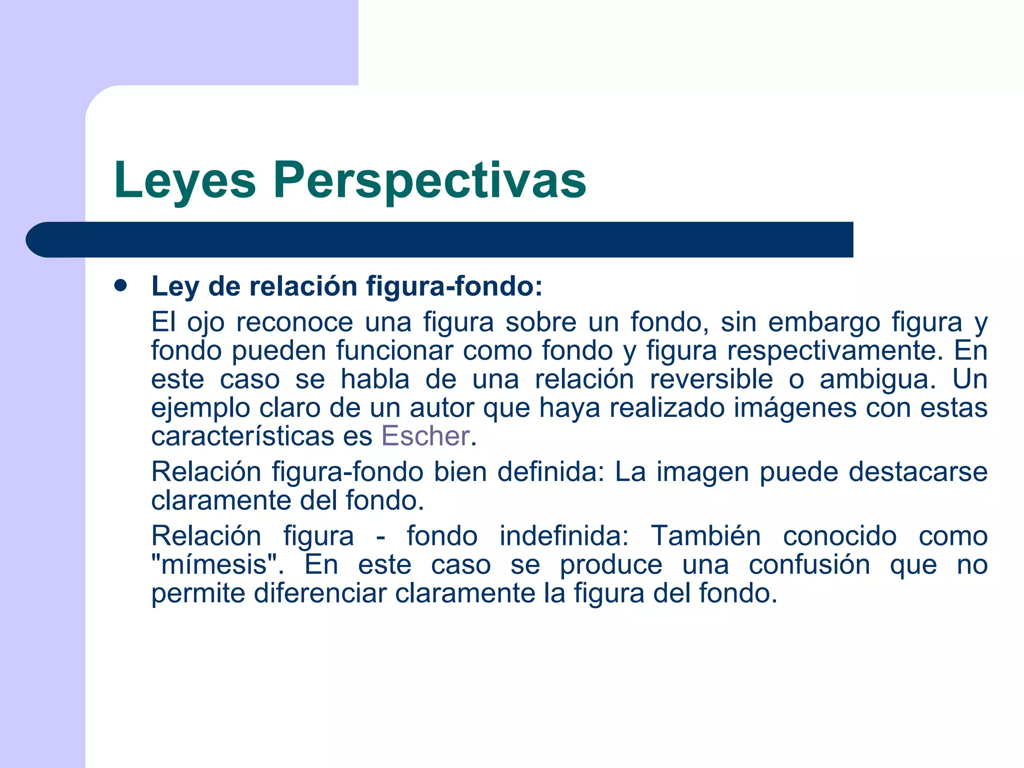 Leyes Perspectivas Ley de relación figura-fondo: El ojo reconoce una figura sobre un fondo, sin embargo figura y fondo pueden funcionar como fondo y figura respectivamente. En este caso se habla de una relación reversible o ambigua. Un ejemplo claro de un autor que haya realizado imágenes con estas características es  Escher . Relación figura-fondo bien definida: La imagen puede destacarse claramente del fondo. Relación figura - fondo indefinida: También conocido como &quot;mímesis&quot;. En este caso se produce una confusión que no permite diferenciar claramente la figura del fondo. 