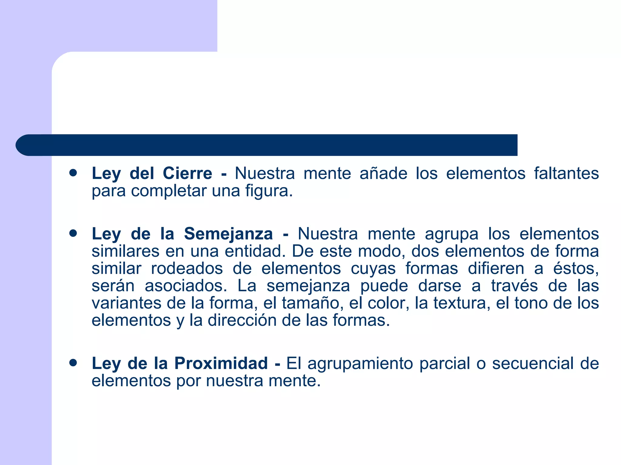 Ley del Cierre -  Nuestra mente añade los elementos faltantes para completar una figura. Ley de la Semejanza -  Nuestra mente agrupa los elementos similares en una entidad. De este modo, dos elementos de forma similar rodeados de elementos cuyas formas difieren a éstos, serán asociados. La semejanza puede darse a través de las variantes de la forma, el tamaño, el color, la textura, el tono de los elementos y la dirección de las formas. Ley de la Proximidad -  El agrupamiento parcial o secuencial de elementos por nuestra mente. 