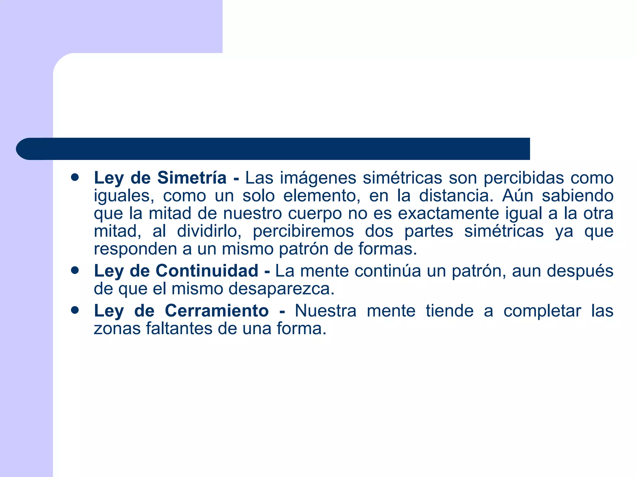 Ley de Simetría -  Las imágenes simétricas son percibidas como iguales, como un solo elemento, en la distancia. Aún sabiendo que la mitad de nuestro cuerpo no es exactamente igual a la otra mitad, al dividirlo, percibiremos dos partes simétricas ya que responden a un mismo patrón de formas. Ley de Continuidad -  La mente continúa un patrón, aun después de que el mismo desaparezca. Ley de Cerramiento -  Nuestra mente tiende a completar las zonas faltantes de una forma. 