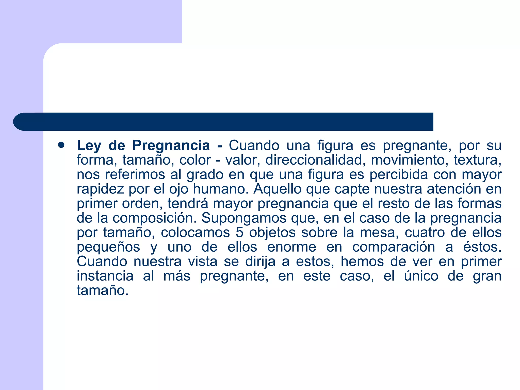 Ley de Pregnancia -  Cuando una figura es pregnante, por su forma, tamaño, color - valor, direccionalidad, movimiento, textura, nos referimos al grado en que una figura es percibida con mayor rapidez por el ojo humano. Aquello que capte nuestra atención en primer orden, tendrá mayor pregnancia que el resto de las formas de la composición. Supongamos que, en el caso de la pregnancia por tamaño, colocamos 5 objetos sobre la mesa, cuatro de ellos pequeños y uno de ellos enorme en comparación a éstos. Cuando nuestra vista se dirija a estos, hemos de ver en primer instancia al más pregnante, en este caso, el único de gran tamaño.  