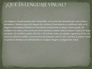 Las imágenes visuales pueden estar constituidas, en su nivel más elemental, por color, forma y movimiento. Mientras que en la imagen fija (estática) el movimiento es considerado nulo, en la imagen en movimiento (dinámica) el movimiento está presente en mayor o menor grado. En cualquier caso, unas y otras presentan otros elementos comunes como la textura visual y los rasgos asociados a los atributos propios del color y de la forma (como, por ejemplo, sugerencia de luz y de viveza) en diversas medidas. Características perceptuales como el color, la forma, la textura visual o el grado de dinámica son identificables en cualquier imagen o configuración visual. ¿QUE ES LENGUAJE VISUAL?