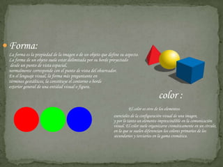 Forma:La forma es la propiedad de la imagen o de un objeto que define su aspecto. La forma de un objeto suele estar delimitada por su borde proyectado desde un punto de vista espacial, normalmente corresponde con el punto de vista del observador. En el lenguaje visual, la forma más preguntante en                                                       términos gestálticos, la constituye el contorno o borde exterior general de una entidad visual o figura.  color :El color es otro de los elementos 						esenciales de la configuración visual de una imagen, 						y por lo tanto un elemento imprescindible en la comunicación 					visual. El color suele organizarse cromáticamente en un círculo, 					en la que se suelen diferencian los colores primarios de los 					secundarios y terciarios en la gama cromática.