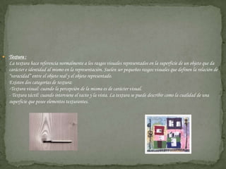 Textura : La textura hace referencia normalmente a los rasgos visuales representados en la superficie de un objeto que da carácter e identidad al mismo en la representación. Suelen ser pequeños rasgos visuales que definen la relación de “veracidad” entre el objeto real y el objeto representado. Existen dos categorías de textura:-Textura visual: cuando la percepción de la misma es de carácter visual.- Textura táctil: cuando interviene el tacto y la vista. La textura se puede describir como la cualidad de una superficie que posee elementos texturantes.