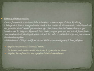 Formas y elementos visuales:      Las tres formas básicas están asociados a los colores primarios según el pintor Kandinsky.A lo largo de la historia de la producción visual, se han establecido diversas teorías en la búsqueda de una gramática visual esencial que intenta recoger cómo interactúan los diversos elementos que intervienen en las imágenes. Algunas de éstas teorías, aceptan que existe una serie de formas básicas, como son el cuadrado, el triángulo y el círculo – de las cuales es posible derivar formas y estructuras visuales más complejas.relacionadas con el dibujo científico o sistema diédrico como son el punto, la línea y el plano.El punto es considerado la unidad mínimaLa línea es un elemento esencial y básico en la representación visual.El plano hace referencia a una superficie delimitada visualmente.