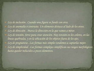 Ley de inclusión . Cuando una figura se funde con otra. Ley de anomalía o contraste. Un elemento destaca al lado de los otros. Ley de dirección . Marca la dirección en la que vamos a mirar. Ley de tensión. Sirve para crear atención. Hay tensión en los colores, en las líneas quebradas, y en la ubicación de los objetos fuera de los ejes. Ley de pregnancia . Las formas más simples tendemos a captarlas mejor. Ley de simplicidad . Las formas complejas simplifican sus rasgos morfológicos hasta quedar reducidos a pocos elementos. 