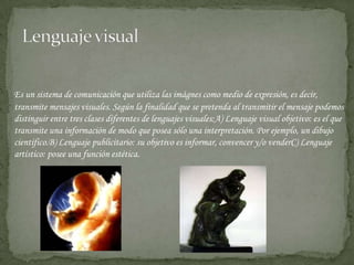 Lenguaje visual Es un sistema de comunicación que utiliza las imágnes como medio de expresión, es decir, transmite mensajes visuales. Según la finalidad que se pretenda al transmitir el mensaje podemos distinguir entre tres clases diferentes de lenguajes visuales:A) Lenguaje visual objetivo: es el que transmite una información de modo que posea sólo una interpretación. Por ejemplo, un dibujo científico.B) Lenguaje publicitario: su objetivo es informar, convencer y/o venderC) Lenguaje artístico: posee una función estética. 