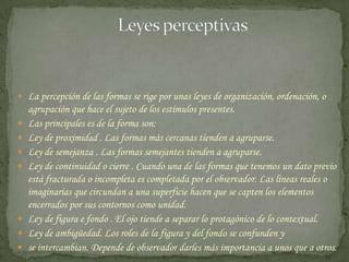                         Leyes perceptivasLa percepción de las formas se rige por unas leyes de organización, ordenación, o agrupación que hace el sujeto de los estímulos presentes. Las principales es de la forma son: Ley de proximidad . Las formas más cercanas tienden a agruparse. Ley de semejanza . Las formas semejantes tienden a agruparse. Ley de continuidad o cierre . Cuando una de las formas que tenemos un dato previo está fracturada o incompleta es completada por el observador. Las líneas reales o imaginarias que circundan a una superficie hacen que se capten los elementos encerrados por sus contornos como unidad. Ley de figura e fondo . El ojo tiende a separar lo protagónico de lo contextual. Ley de ambigüedad. Los roles de la figura y del fondo se confunden y se intercambian. Depende de observador darles más importancia a unos que a otros. 