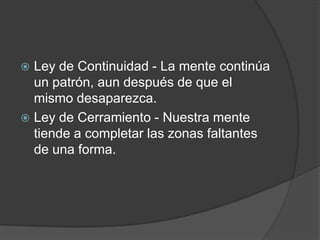 Ley de Continuidad - La mente continúa un patrón, aun después de que el mismo desaparezca.Ley de Cerramiento - Nuestra mente tiende a completar las zonas faltantes de una forma.