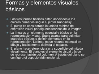 Formas y elementos visuales básicosLas tres formas básicas están asociados a los colores primarios según el pintor Kandinsky.El punto es considerado la unidad mínima de expresión visual por algunos teóricos de la imagen.La línea es un elemento esencial y básico en la representación visual. Suele usarse para delimitar espacios básicos o definir elementos en la representación. La línea es un recurso esencial en dibujo y básicamente delimita el espacio.El plano hace referencia a una superficie delimitada visualmente. El plano es el elemento visual básico de representación del volumen. A través del plano se configura el espacio tridimensional.