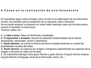 4 . F a s e s  e n  l a  r e a l i z a c i ó n  d e  u n a  f o t o n o v e l a Es importante seguir estos consejos, pero no sólo en la elaboración de una foto-cómic novela, sino también para la realización de un pequeño vídeo o filmación. No se puede empezar un proyecto sin antes haber realizado cada uno de estos pasos, porque el resultado no será bueno. Veamos cuáles son:  A. La  idea o tema . Debe ser fácilmente visualizable. B. El  argumento o sinopsis : resume los aspectos fundamentales de la historia (localización, personajes, acción y desenlace). C.  Guión literario : se cuenta la historia de forma completa teniendo en cuenta las posibilidades visuales del relato. D.  Guión técnico : se organiza por imagen o fotograma especificando los aspectos de la imagen y del texto en cada uno de ellos. E. Es importante distinguir entre guión literario y guión técnico. El guión técnico traduce el guión literario al lenguaje visual de la fotonovela, cómic, etc.... 