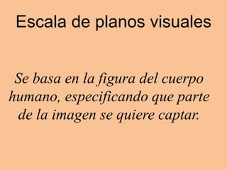 Escala de planos visuales
Se basa en la figura del cuerpo
humano, especificando que parte
de la imagen se quiere captar.
 