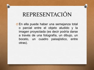 REPRESENTACIÓN
O En ella puede haber una semejanza total
o parcial entre el objeto aludido y la
imagen proyectada (es decir podría darse
a través de una fotografía, un dibujo, un
boceto, un cuadro paisajístico, entre
otras).
 