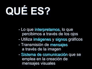 QUÉ ES?
- Lo que interpretamos, lo que
percibimos a través de los ojos
- Utiliza imágenes y signos gráficos
- Transmisión de mensajes
a través de la imagen
- Sistema de comunicación que se
emplea en la creación de
mensajes visuales