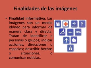 Finalidades de las imágenes
• Finalidad informativa: Las
imágenes son un medio
idóneo para informar de
manera clara y directa.
Tratan de identificar a
personas o grupos; indicar
acciones, direcciones o
espacios; describir hechos
o situaciones, o
comunicar noticias.
 
