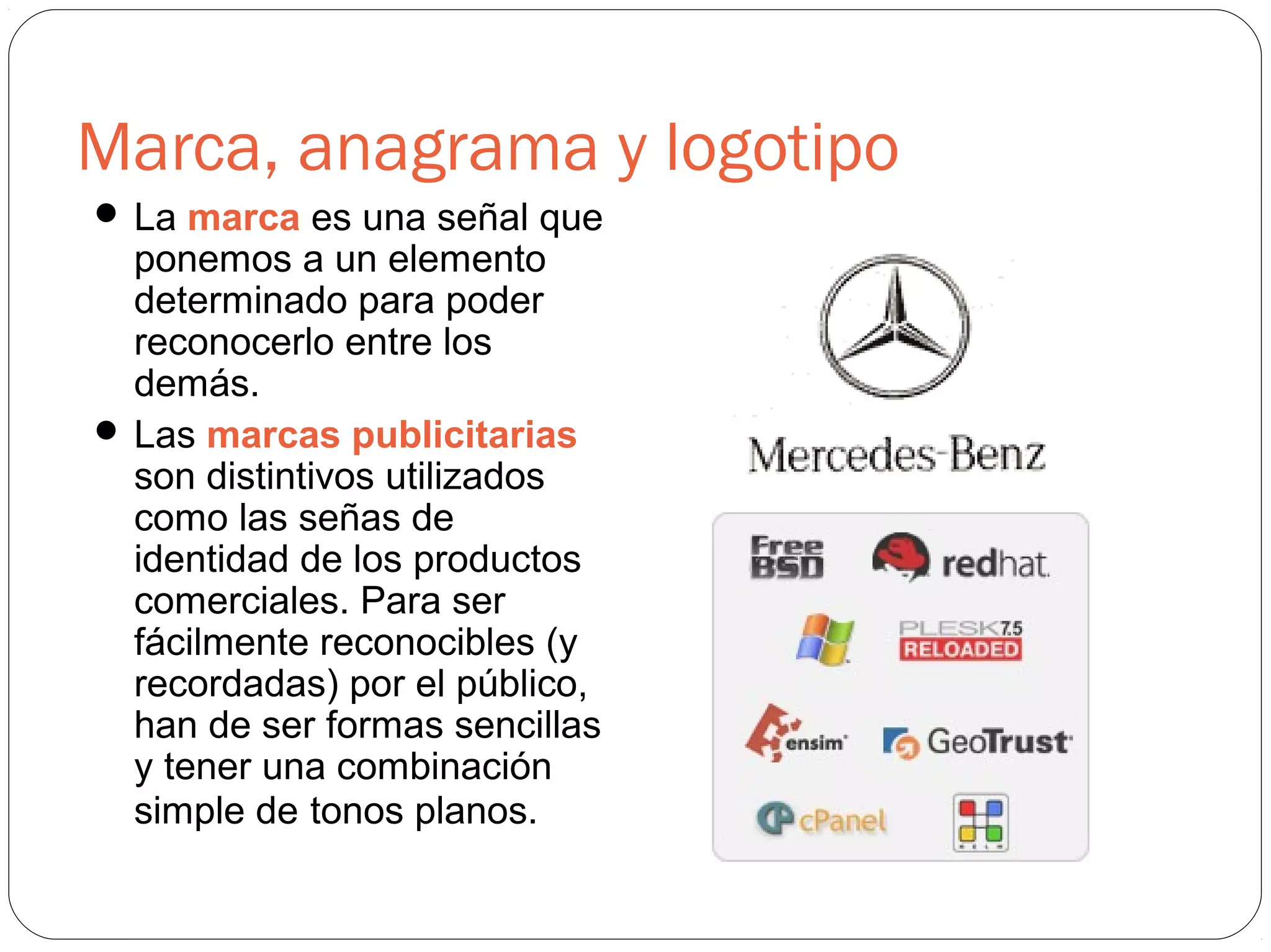 Marca, anagrama y logotipo
 La marca es una señal que
ponemos a un elemento
determinado para poder
reconocerlo entre los
demás.
 Las marcas publicitarias
son distintivos utilizados
como las señas de
identidad de los productos
comerciales. Para ser
fácilmente reconocibles (y
recordadas) por el público,
han de ser formas sencillas
y tener una combinación
simple de tonos planos.
 