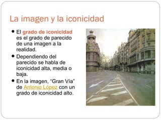 La imagen y la iconicidad
El grado de iconicidad
es el grado de parecido
de una imagen a la
realidad.
Dependiendo del
parecido se habla de
iconicidad alta, media o
baja.
En la imagen, “Gran Vía”
de Antonio López con un
grado de iconicidad alto.
 