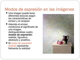 Modos de expresión en las imágenes
 Una imagen puede tener
diferentes lecturas según
las características de
emisor y el receptor.
 Además el emisor
condiciona el significado de
una imagen,
distinguiéndose cuatro
modos de expresión:
realista, figurativo,
abstracto y analítico.
 El modo de expresión
realista representa
fielmente la realidad.
 
