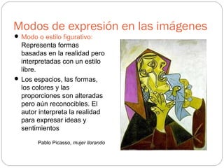 Modos de expresión en las imágenes
 Modo o estilo figurativo:
Representa formas
basadas en la realidad pero
interpretadas con un estilo
libre.
 Los espacios, las formas,
los colores y las
proporciones son alteradas
pero aún reconocibles. El
autor interpreta la realidad
para expresar ideas y
sentimientos
Pablo Picasso, mujer llorando
 