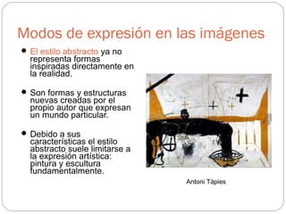 Modos de expresión en las imágenes
 El estilo abstracto ya no
representa formas
inspiradas directamente en
la realidad.
 Son formas y estructuras
nuevas creadas por el
propio autor que expresan
un mundo particular.
 Debido a sus
características el estilo
abstracto suele limitarse a
la expresión artística:
pintura y escultura
fundamentalmente.
Antoni Tápies
 
