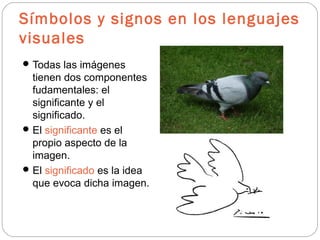 Símbolos y signos en los lenguajes
visuales
Todas las imágenes
tienen dos componentes
fudamentales: el
significante y el
significado.
El significante es el
propio aspecto de la
imagen.
El significado es la idea
que evoca dicha imagen.
 