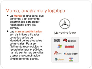 Marca, anagrama y logotipo
 La marca es una señal que
ponemos a un elemento
determinado para poder
reconocerlo entre los
demás.
 Las marcas publicitarias
son distintivos utilizados
como las señas de
identidad de los productos
comerciales. Para ser
fácilmente reconocibles (y
recordadas) por el público,
han de ser formas sencillas
y tener una combinación
simple de tonos planos.
 