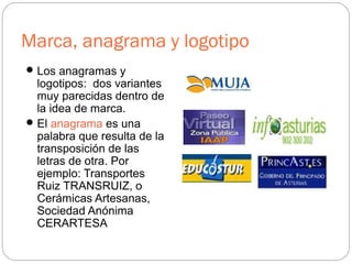 Marca, anagrama y logotipo
Los anagramas y
logotipos: dos variantes
muy parecidas dentro de
la idea de marca.
El anagrama es una
palabra que resulta de la
transposición de las
letras de otra. Por
ejemplo: Transportes
Ruiz TRANSRUIZ, o
Cerámicas Artesanas,
Sociedad Anónima
CERARTESA
 