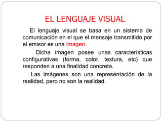 EL LENGUAJE VISUAL
El lenguaje visual se basa en un sistema de
comunicación en el que el mensaje transmitido por
el emisor es una imagen.
Dicha imagen posee unas características
configurativas (forma, color, textura, etc) que
responden a una finalidad concreta.
Las imágenes son una representación de la
realidad, pero no son la realidad.
 