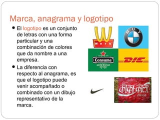 Marca, anagrama y logotipo
El logotipo es un conjunto
de letras con una forma
particular y una
combinación de colores
que da nombre a una
empresa.
La diferencia con
respecto al anagrama, es
que el logotipo puede
venir acompañado o
combinado con un dibujo
representativo de la
marca.
 