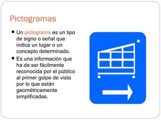 Pictogramas
Un pictograma es un tipo
de signo o señal que
indica un lugar o un
concepto determinado.
Es una información que
ha de ser fácilmente
reconocida por el público
al primer golpe de vista
por lo que están
geométricamente
simplificadas.
 
