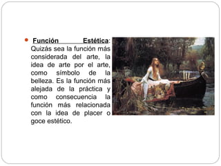  Función Estética:
Quizás sea la función más
considerada del arte, la
idea de arte por el arte,
como símbolo de la
belleza. Es la función más
alejada de la práctica y
como consecuencia la
función más relacionada
con la idea de placer o
goce estético.
 