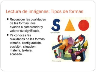 Lectura de imágenes: Tipos de formas
Reconocer las cualidades
de las formas nos
ayudan a comprender y
valorar su significado.
Ya conoces las
cualidades de las formas:
tamaño, configuración,
posición, situación,
materia, textura,
acabado.
 