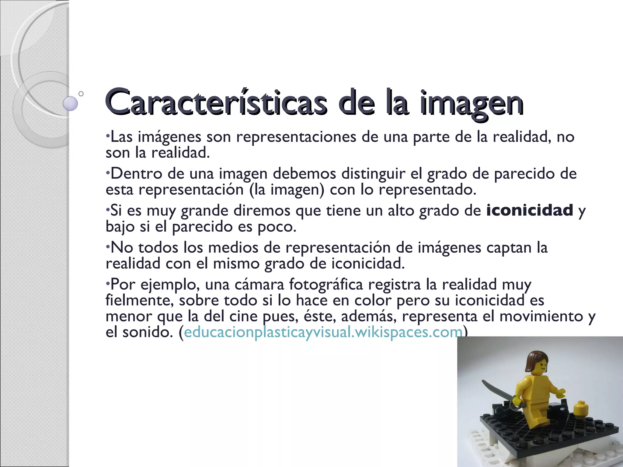 Características de la imagen Las imágenes son representaciones de una parte de la realidad, no son la realidad. Dentro de una imagen debemos distinguir el grado de parecido de esta representación (la imagen) con lo representado. Si es muy grande diremos que tiene un alto grado de  iconicidad  y bajo si el parecido es poco. No todos los medios de representación de imágenes captan la realidad con el mismo grado de iconicidad. Por ejemplo, una cámara fotográfica registra la realidad muy fielmente, sobre todo si lo hace en color pero su iconicidad es menor que la del cine pues, éste, además, representa el movimiento y el sonido. ( educacionplasticayvisual.wikispaces.com ) 