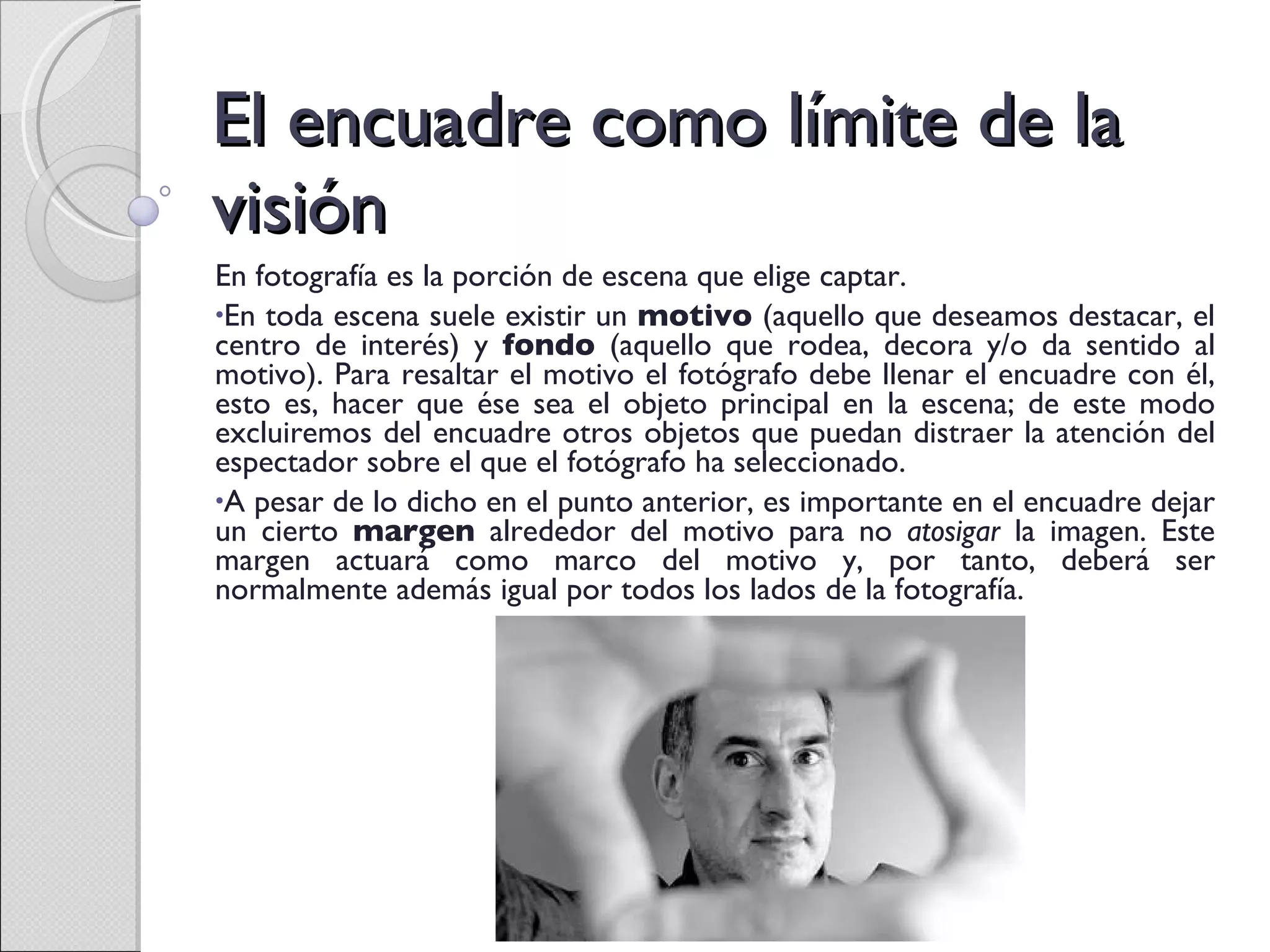 El encuadre como límite de la visión En fotografía es la porción de escena que elige captar. En toda escena suele existir un  motivo  (aquello que deseamos destacar, el centro de interés) y  fondo  (aquello que rodea, decora y/o da sentido al motivo). Para resaltar el motivo el fotógrafo debe llenar el encuadre con él, esto es, hacer que ése sea el objeto principal en la escena; de este modo excluiremos del encuadre otros objetos que puedan distraer la atención del espectador sobre el que el fotógrafo ha seleccionado. A pesar de lo dicho en el punto anterior, es importante en el encuadre dejar un cierto  margen  alrededor del motivo para no  atosigar  la imagen. Este margen actuará como marco del motivo y, por tanto, deberá ser normalmente además igual por todos los lados de la fotografía. 