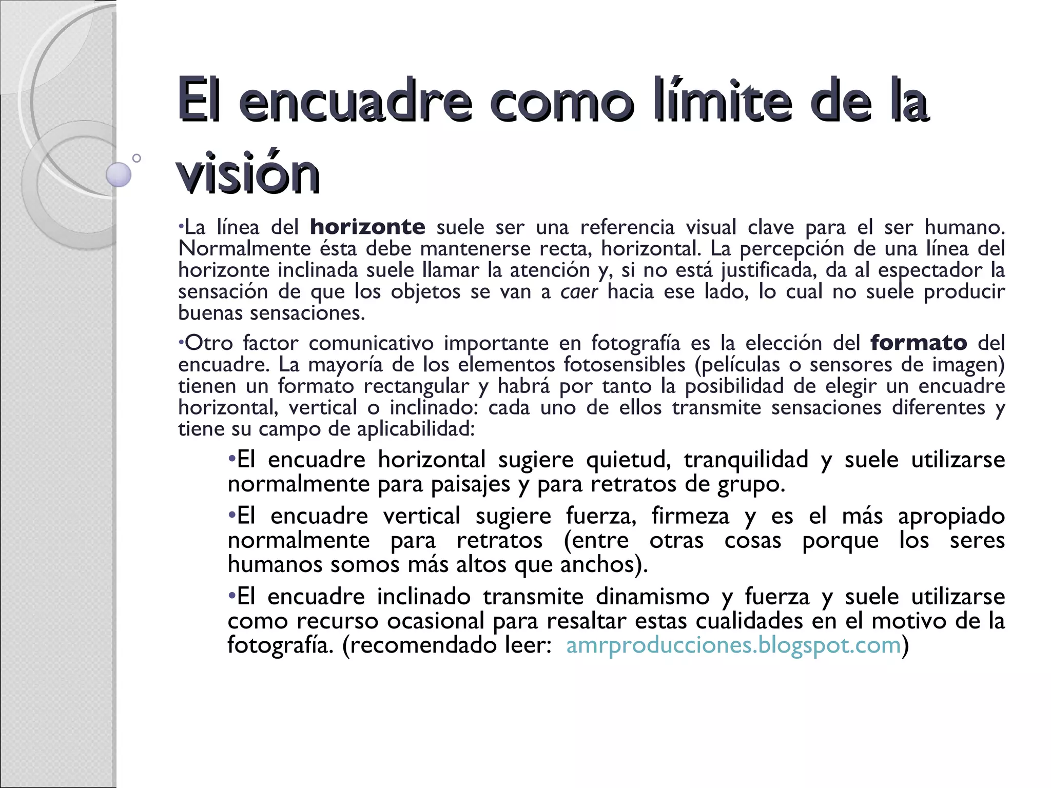 El encuadre como límite de la visión La línea del  horizonte  suele ser una referencia visual clave para el ser humano. Normalmente ésta debe mantenerse recta, horizontal. La percepción de una línea del horizonte inclinada suele llamar la atención y, si no está justificada, da al espectador la sensación de que los objetos se van a  caer  hacia ese lado, lo cual no suele producir buenas sensaciones. Otro factor comunicativo importante en fotografía es la elección del  formato  del encuadre. La mayoría de los elementos fotosensibles (películas o sensores de imagen) tienen un formato rectangular y habrá por tanto la posibilidad de elegir un encuadre horizontal, vertical o inclinado: cada uno de ellos transmite sensaciones diferentes y tiene su campo de aplicabilidad:  El encuadre horizontal sugiere quietud, tranquilidad y suele utilizarse normalmente para paisajes y para retratos de grupo. El encuadre vertical sugiere fuerza, firmeza y es el más apropiado normalmente para retratos (entre otras cosas porque los seres humanos somos más altos que anchos). El encuadre inclinado transmite dinamismo y fuerza y suele utilizarse como recurso ocasional para resaltar estas cualidades en el motivo de la fotografía. (recomendado leer:  amrproducciones.blogspot.com ) 
