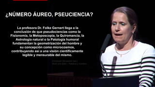 La profesora Dr. Folke Gernert llega a la
conclusión de que pseudociencias como la
Fisionomía, la Metoposcopia, la Quiromancia, la
Astrología natural o la Patología humoral
fundamentan la geometrización del hombre y
su concepción como microcosmos,
contribuyendo así a una visión científicamente
legible y mensurable del mismo.
Christoph Strosetzki (ed.)
Wort und Zahl – Palabra y número
¿NÚMERO ÁUREO, PSEUCIENCIA?
 