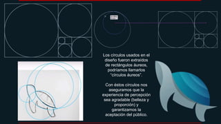 Los círculos usados en el
diseño fueron extraídos
de rectángulos áureos,
podríamos llamarlos
“círculos áureos”.
Con éstos círculos nos
aseguramos que la
experiencia de percepción
sea agradable (belleza y
proporción) y
garantizamos la
aceptación del público.
 