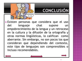  Existen personas que considera que el uso
 del      lenguaje     chat     supone       un
 empobrecimiento de la lengua y un retroceso
 en la cultura y la difusión de la ortografía y
 otras normas lingüísticas, lo califican como
 aberrante. Sin embargo, no son pocos los que
 consideran que dependiendo del contexto,
 este tipo de lenguajes son comprensibles o
 incluso recomendables.


                                         8
 