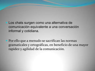Los chats surgen como una alternativa de comunicación equivalente a una conversación informal y cotidiana.Por ello que a menudo se sacrifican las normas gramaticales y ortográficas, en beneficio de una mayor rapidez y agilidad de la comunicación.