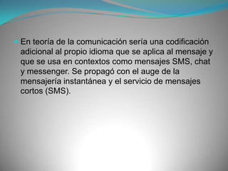 Ejemplos:(i)ly, ilu: "I loveyou" ('te amo') * [tm]: "trademark" ('marca registrada') * \/\/4r3Zx0r: "wares" * +: más * =es: iguales * =mnt: igualmente * 100pre: siempre * 5mntarios: sin comentarios 