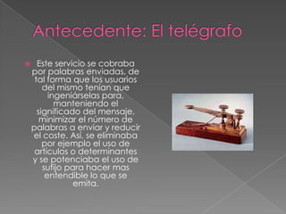      Este servicio se cobraba
    por palabras enviadas, de
     tal forma que los usuarios
        del mismo tenían que
          ingeniárselas para,
            manteniendo el
      significado del mensaje,
       minimizar el número de
    palabras a enviar y reducir
    el coste. Así, se eliminaba
        por ejemplo el uso de
     artículos o determinantes
    y se potenciaba el uso de
        sufijo para hacer mas
         entendible lo que se
                 emita.
 