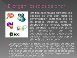 Este tipo de lenguaje característico
                    adolece de una gran falta de
                    comunicación extra más allá de
                    las propias palabras, como la
                    entonación o el lenguaje corporal.
                    Esta carencia se suple con el uso
                    de       emoticonos,      con     las
                    duplicación de letras o con el uso
                    de letras mayúsculas para captar
                    el interés de otros usuarios.
   La comunicación a través de los servicios de chat se
    caracteriza por su dinamismo, lo cual al mismo
    tiempo supone una limitación intrínseca. Es por ello
    que a menudo se sacrifican las normas gramaticales
    y ortográficas, en beneficio de una mayor rapidez y
    agilidad de la comunicación.
 