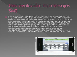    Las empresas de telefonía celular, al percatarse de
    este nuevo modo de expresión, comenzaron a hacer
    publicidad «insight» con esta forma de escribir para
    que los jóvenes se sintieran identificados. Podemos
    suponer la existencia de campañas de estas
    empresas repartiendo volantes o «flyers» que
    contenían estas abreviaturas para aumentar su uso.
 