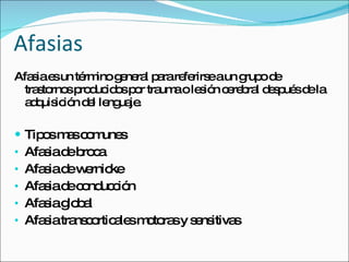 Afasias Afasia es un término general para referirse a un grupo de trastornos producidos por trauma o lesión cerebral después de la adquisición del lenguaje. Tipos mas comunes Afasia de broca Afasia de wernicke Afasia de conducción Afasia global Afasia transcorticales motoras y sensitivas 